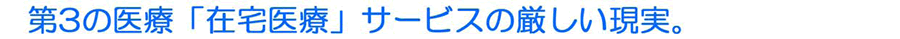 第３の医療「在宅医療」サービスの厳しい現実。